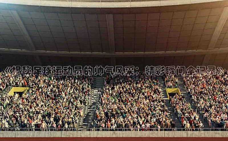 新宝gg一创造奇迹登录百度Apollo《揭秘足球运动员的帅气风采：精彩瞬间全记录》