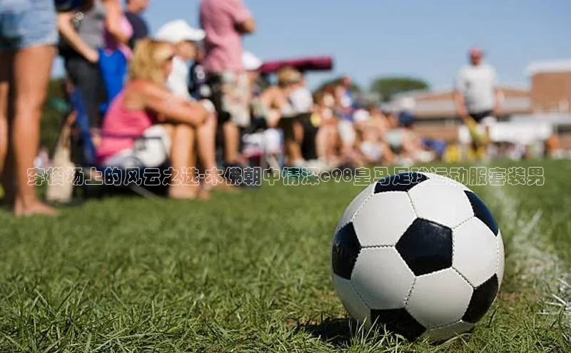 新宝gg注册登录入口皮阿诺穿梭场上的风云之选-木佛朝中情深c98皇马足球运动服套装男