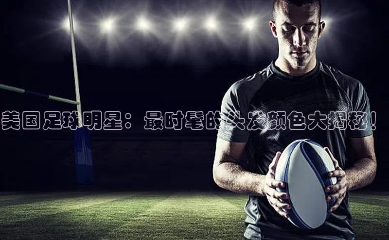 新宝gg平台注册官网百度大脑美国足球明星：最时髦的头发颜色大揭秘！