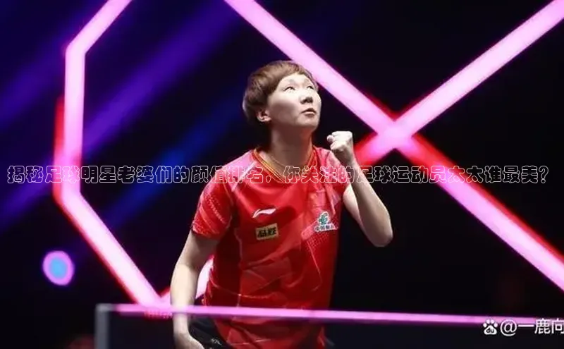 新宝gg娱乐 猫眼揭秘足球明星老婆们的颜值排名，你关注的足球运动员太太谁最美？