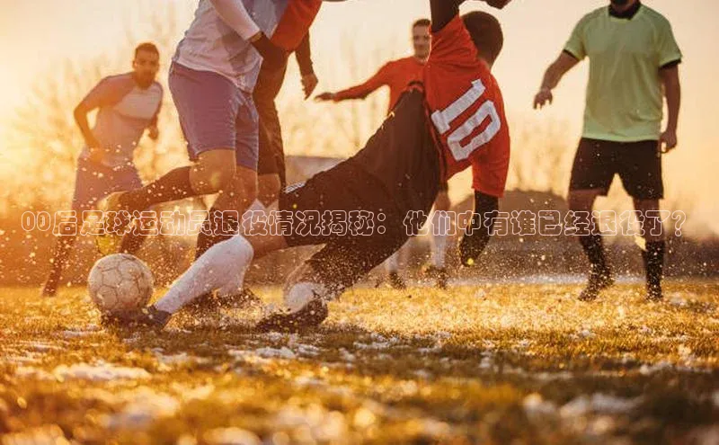 新宝gg创造奇迹平台总代理普信公司00后足球运动员退役情况揭秘：他们中有谁已经退役了？