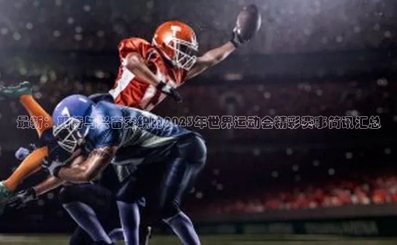最新：期待与兴奋交织的2023年世界运动会精彩赛事简讯汇总