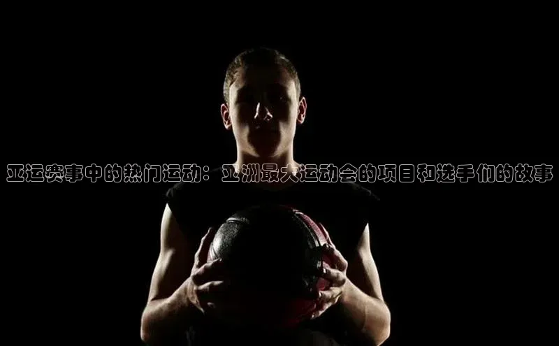 亚运赛事中的热门运动：亚洲最大运动会的项目和选手们的故事