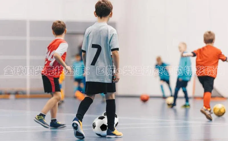 全球顶尖竞技盛事：国际a类运动赛事的精彩瞬间