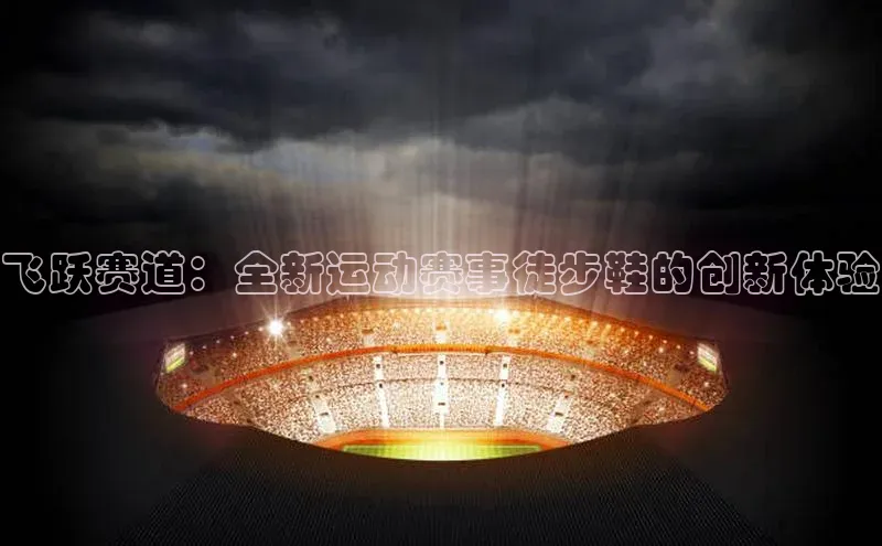 飞跃赛道：全新运动赛事徒步鞋的创新体验