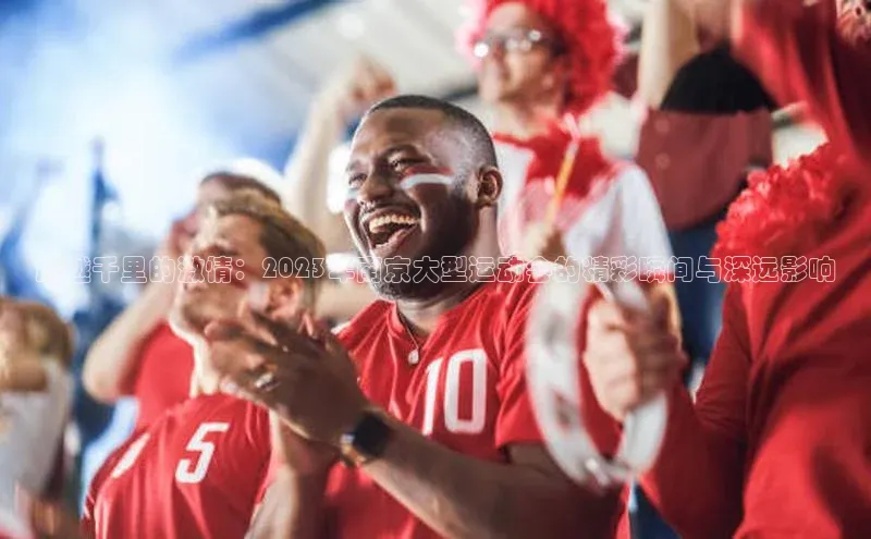 跨越千里的激情：2023年南京大型运动会的精彩瞬间与深远影响